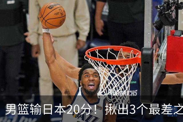 男篮输日本20分！揪出3个最差之人，坑惨了球队